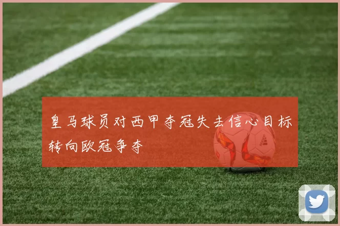 皇马球员对西甲夺冠失去信心目标转向欧冠争夺