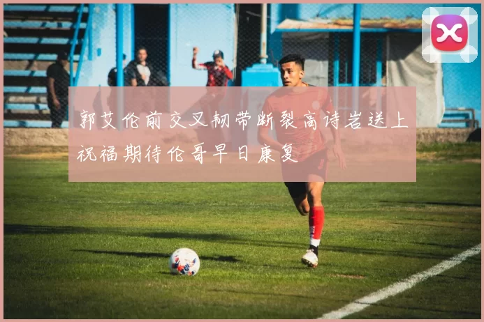 郭艾伦前交叉韧带断裂高诗岩送上祝福期待伦哥早日康复