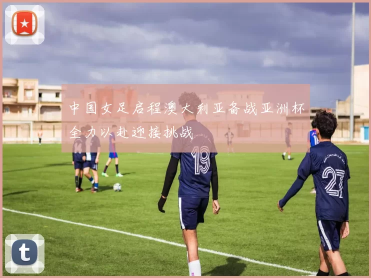 中国女足启程澳大利亚备战亚洲杯全力以赴迎接挑战