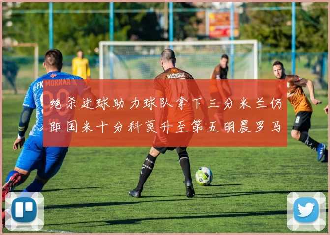 绝杀进球助力球队拿下三分米兰仍距国米十分科莫升至第五明晨罗马对决尤文