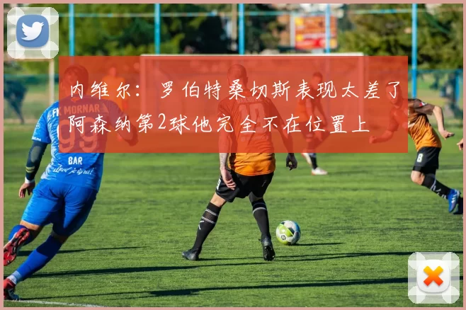 内维尔：罗伯特桑切斯表现太差了阿森纳第2球他完全不在位置上