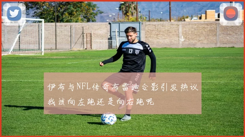伊布与NFL传奇布雷迪合影引发热议我该向左跑还是向右跑呢
