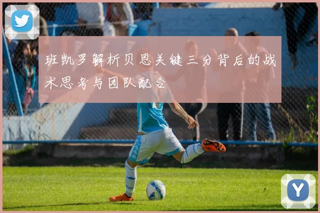 班凯罗解析贝恩关键三分背后的战术思考与团队配合