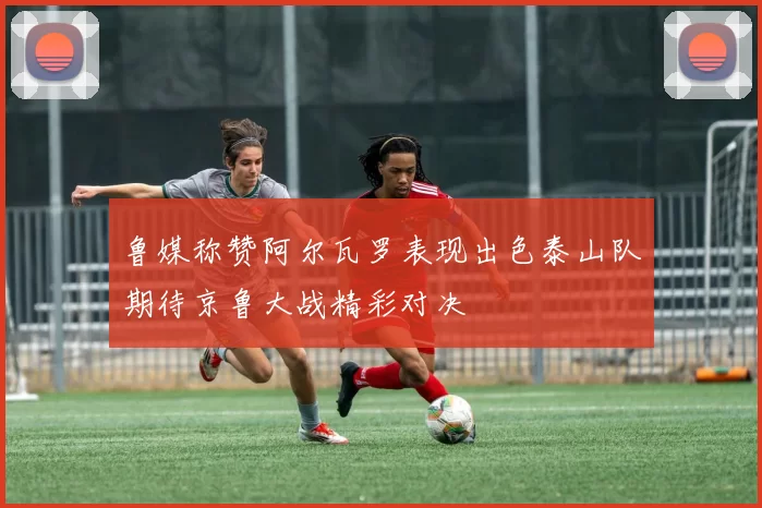 鲁媒称赞阿尔瓦罗表现出色泰山队期待京鲁大战精彩对决