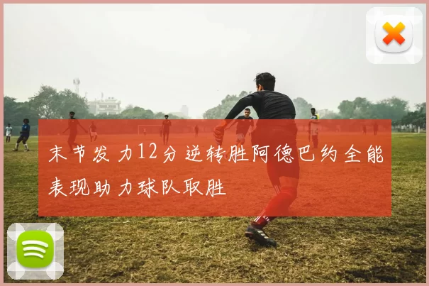 末节发力12分逆转胜阿德巴约全能表现助力球队取胜